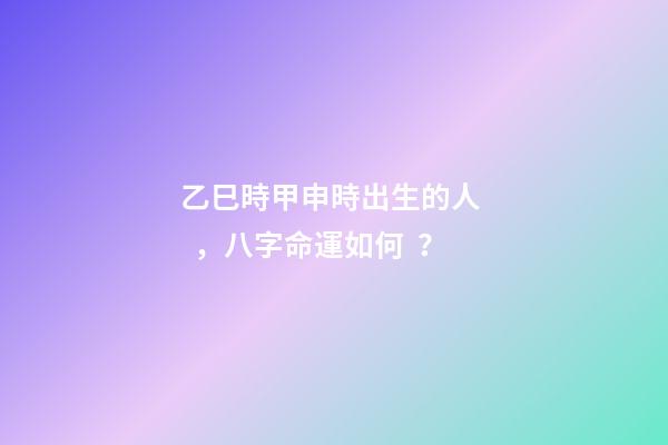 乙巳時甲申時出生的人，八字命運如何？